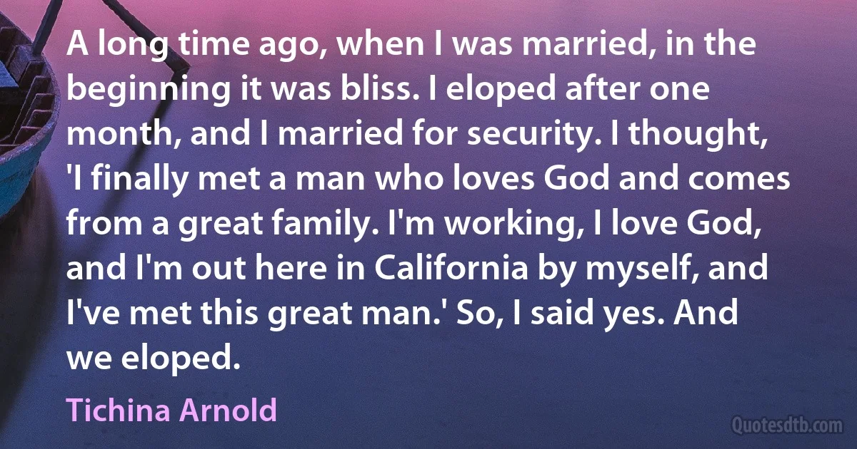 A long time ago, when I was married, in the beginning it was bliss. I eloped after one month, and I married for security. I thought, 'I finally met a man who loves God and comes from a great family. I'm working, I love God, and I'm out here in California by myself, and I've met this great man.' So, I said yes. And we eloped. (Tichina Arnold)