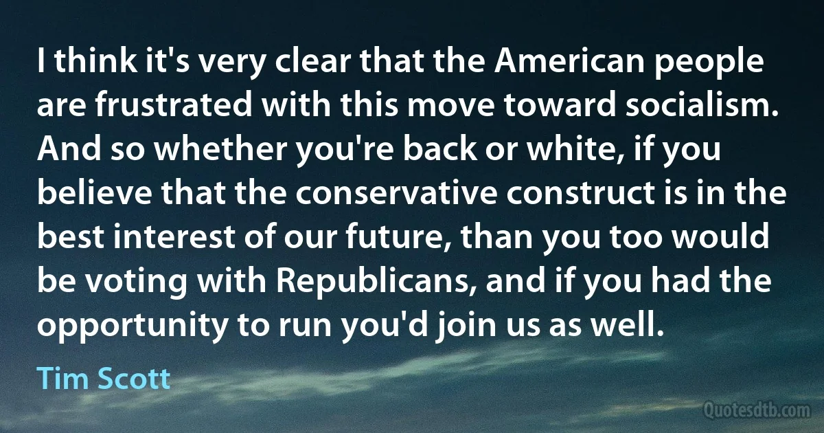 I think it's very clear that the American people are frustrated with this move toward socialism. And so whether you're back or white, if you believe that the conservative construct is in the best interest of our future, than you too would be voting with Republicans, and if you had the opportunity to run you'd join us as well. (Tim Scott)