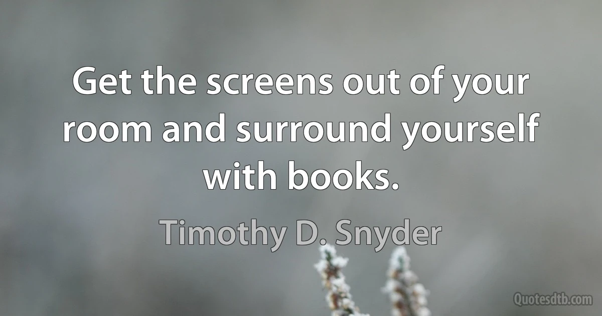 Get the screens out of your room and surround yourself with books. (Timothy D. Snyder)