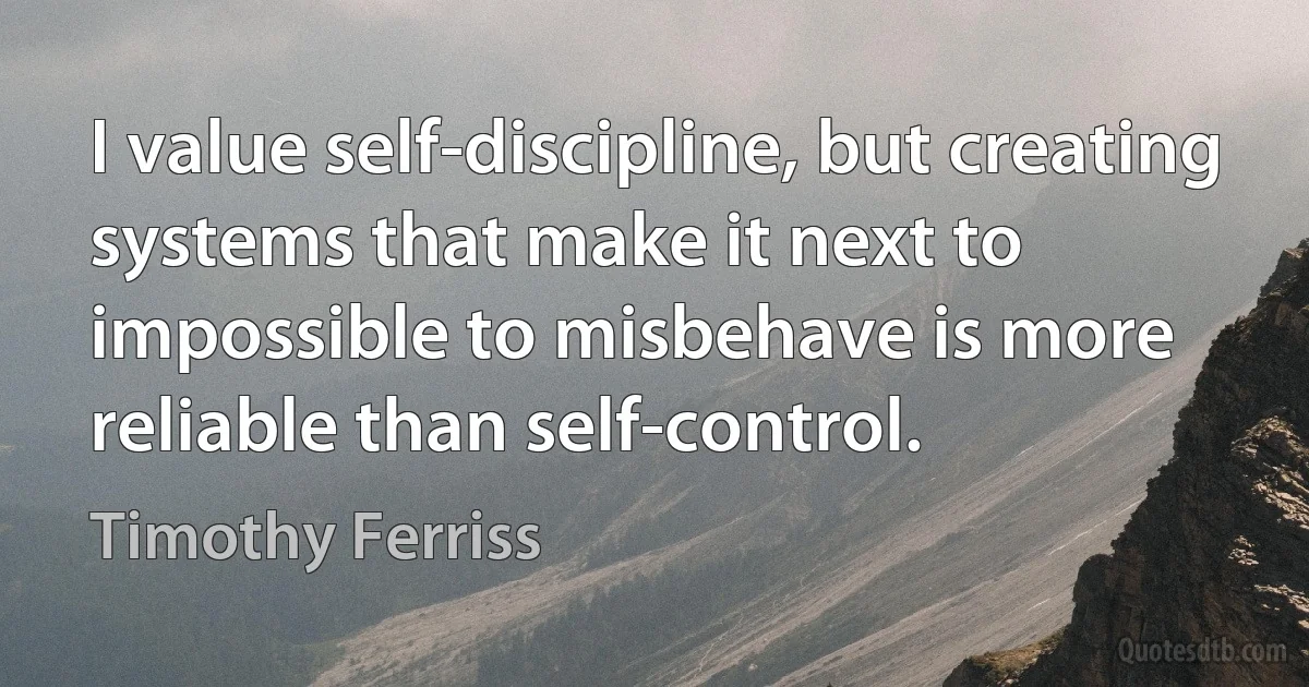 I value self-discipline, but creating systems that make it next to impossible to misbehave is more reliable than self-control. (Timothy Ferriss)