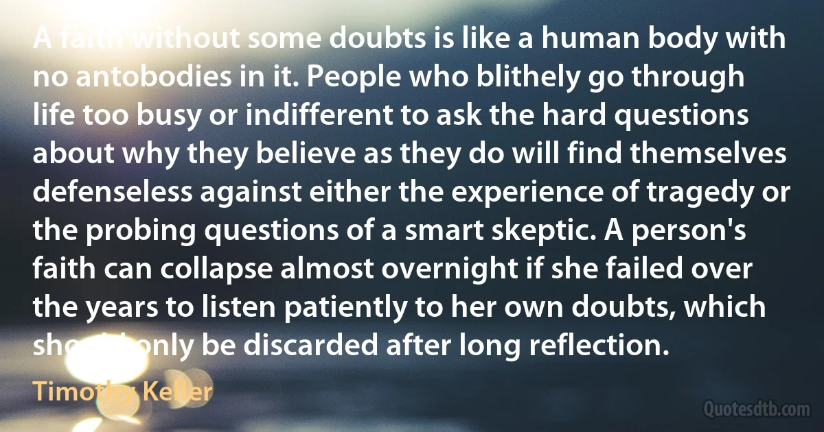 A faith without some doubts is like a human body with no antobodies in it. People who blithely go through life too busy or indifferent to ask the hard questions about why they believe as they do will find themselves defenseless against either the experience of tragedy or the probing questions of a smart skeptic. A person's faith can collapse almost overnight if she failed over the years to listen patiently to her own doubts, which should only be discarded after long reflection. (Timothy Keller)