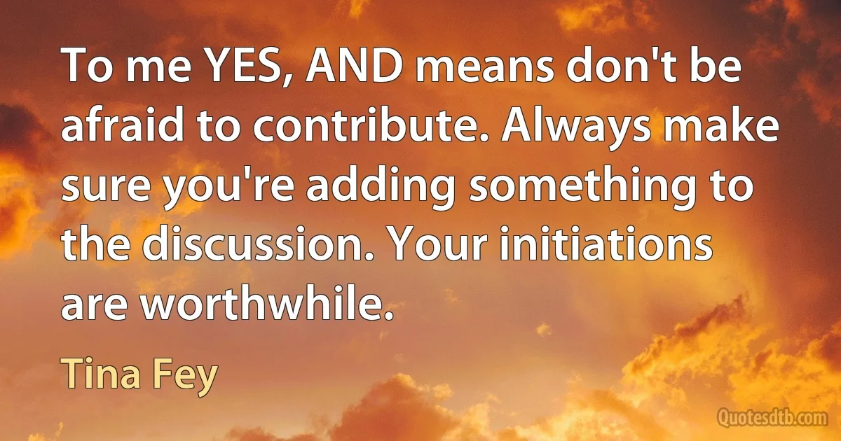 To me YES, AND means don't be afraid to contribute. Always make sure you're adding something to the discussion. Your initiations are worthwhile. (Tina Fey)