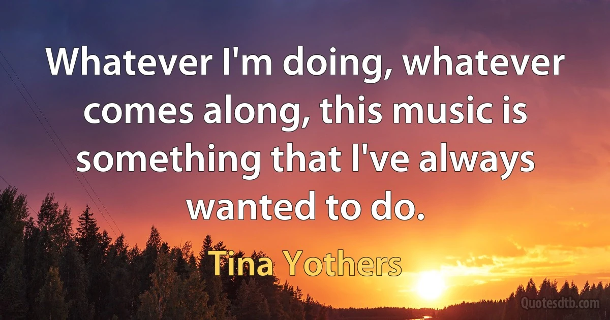 Whatever I'm doing, whatever comes along, this music is something that I've always wanted to do. (Tina Yothers)