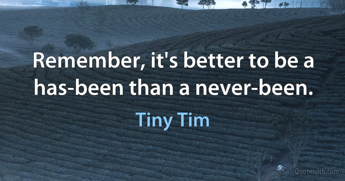 Remember, it's better to be a has-been than a never-been. (Tiny Tim)