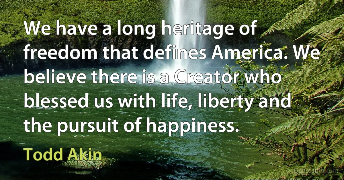 We have a long heritage of freedom that defines America. We believe there is a Creator who blessed us with life, liberty and the pursuit of happiness. (Todd Akin)