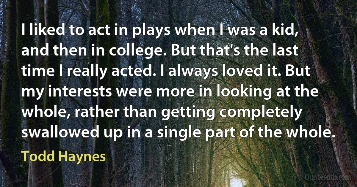 I liked to act in plays when I was a kid, and then in college. But that's the last time I really acted. I always loved it. But my interests were more in looking at the whole, rather than getting completely swallowed up in a single part of the whole. (Todd Haynes)