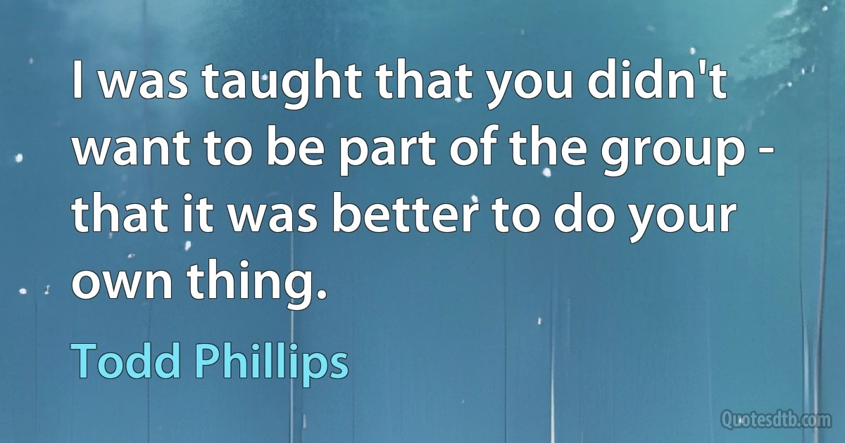 I was taught that you didn't want to be part of the group - that it was better to do your own thing. (Todd Phillips)