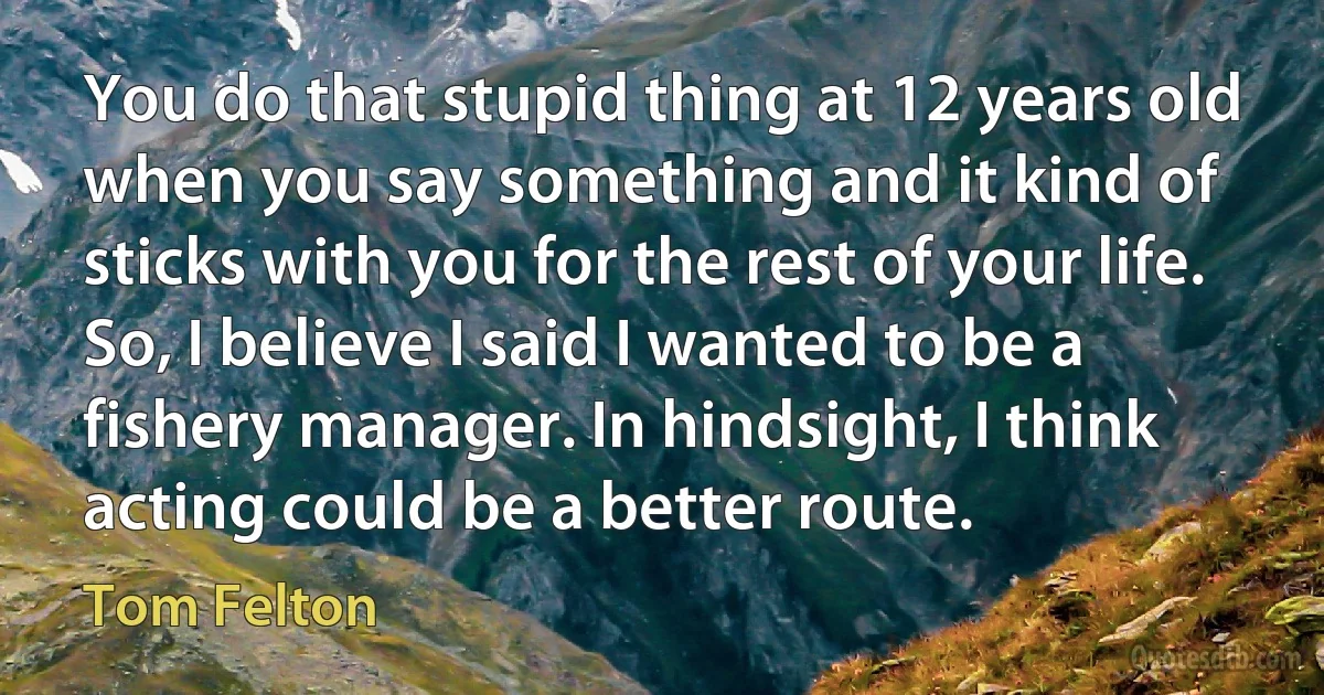 You do that stupid thing at 12 years old when you say something and it kind of sticks with you for the rest of your life. So, I believe I said I wanted to be a fishery manager. In hindsight, I think acting could be a better route. (Tom Felton)