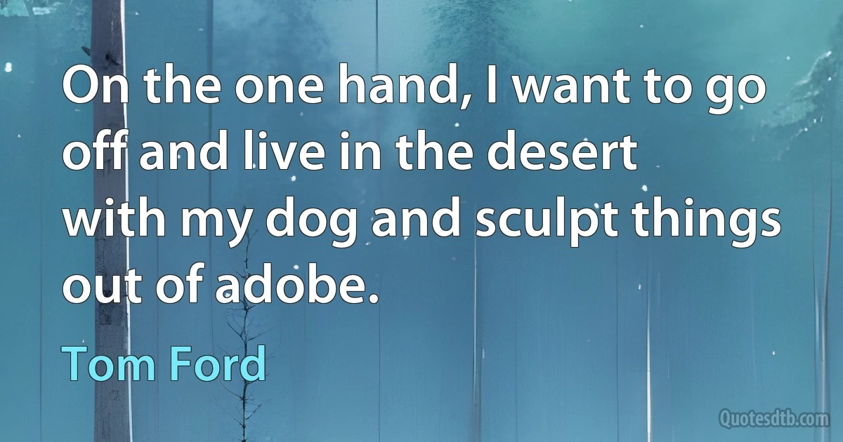 On the one hand, I want to go off and live in the desert with my dog and sculpt things out of adobe. (Tom Ford)