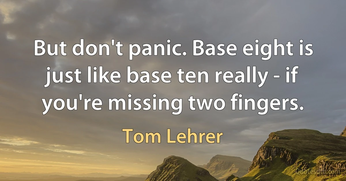 But don't panic. Base eight is just like base ten really - if you're missing two fingers. (Tom Lehrer)