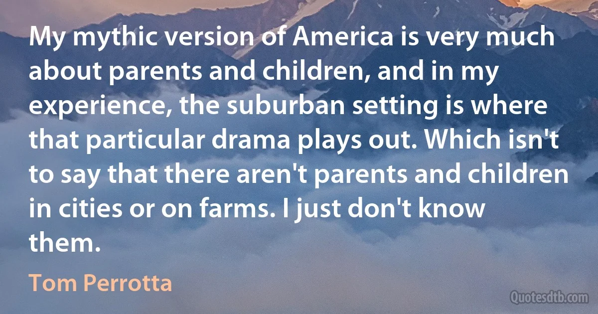 My mythic version of America is very much about parents and children, and in my experience, the suburban setting is where that particular drama plays out. Which isn't to say that there aren't parents and children in cities or on farms. I just don't know them. (Tom Perrotta)