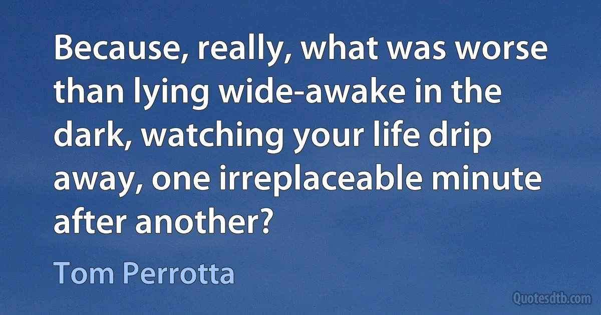 Because, really, what was worse than lying wide-awake in the dark, watching your life drip away, one irreplaceable minute after another? (Tom Perrotta)