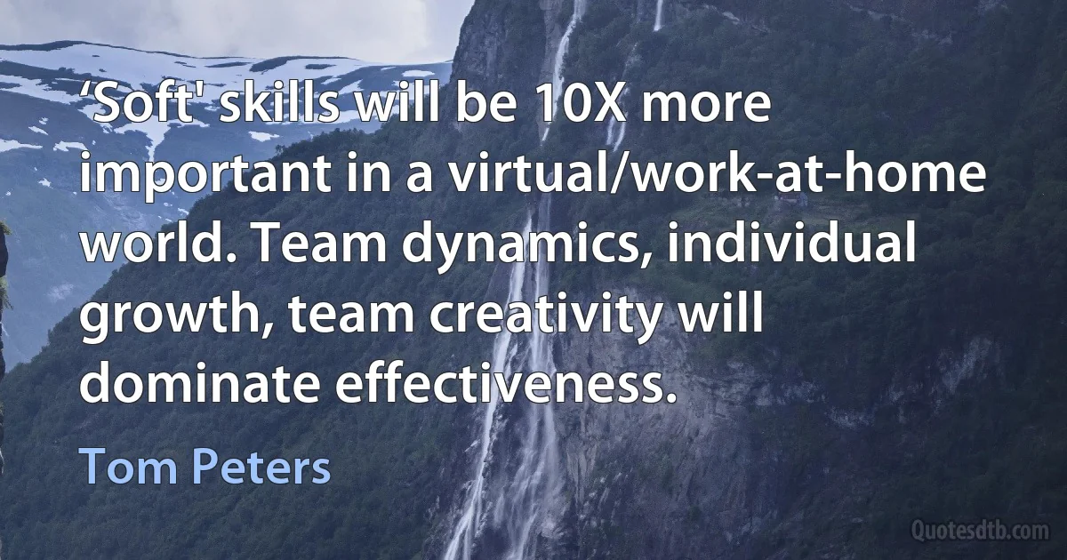 ‘Soft' skills will be 10X more important in a virtual/work-at-home world. Team dynamics, individual growth, team creativity will dominate effectiveness. (Tom Peters)