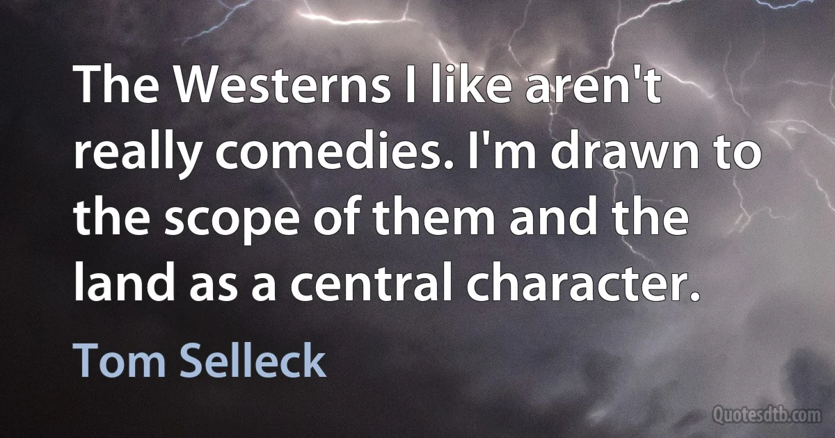 The Westerns I like aren't really comedies. I'm drawn to the scope of them and the land as a central character. (Tom Selleck)