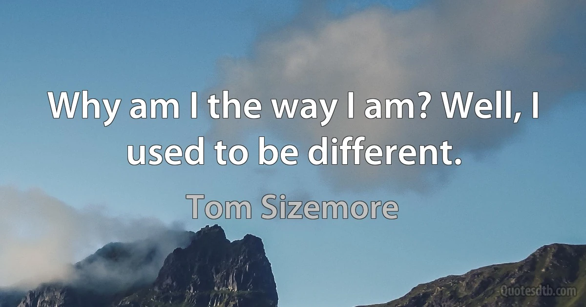 Why am I the way I am? Well, I used to be different. (Tom Sizemore)