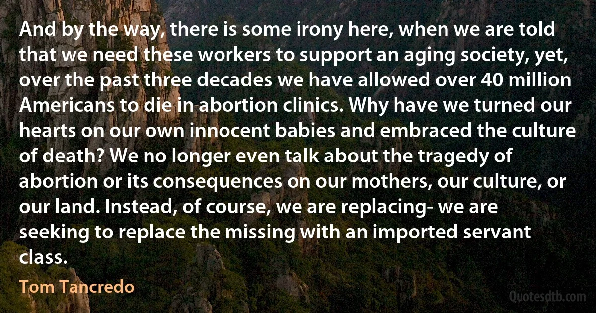 And by the way, there is some irony here, when we are told that we need these workers to support an aging society, yet, over the past three decades we have allowed over 40 million Americans to die in abortion clinics. Why have we turned our hearts on our own innocent babies and embraced the culture of death? We no longer even talk about the tragedy of abortion or its consequences on our mothers, our culture, or our land. Instead, of course, we are replacing- we are seeking to replace the missing with an imported servant class. (Tom Tancredo)