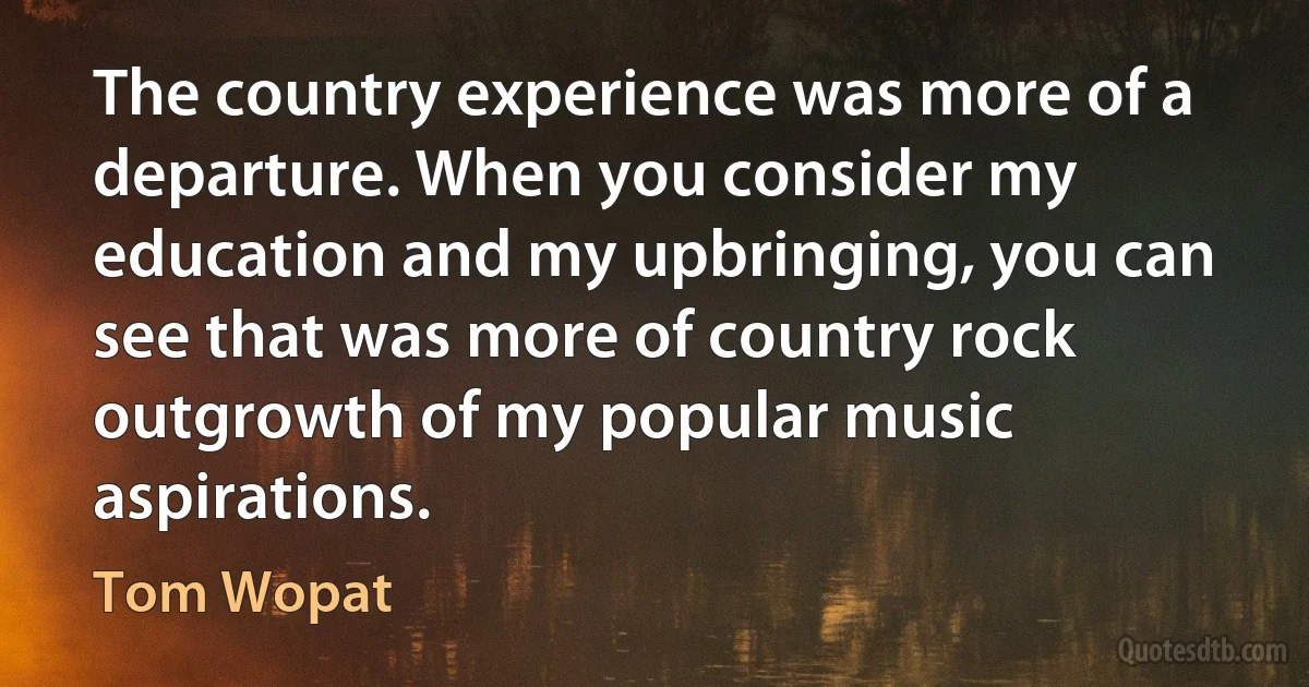 The country experience was more of a departure. When you consider my education and my upbringing, you can see that was more of country rock outgrowth of my popular music aspirations. (Tom Wopat)