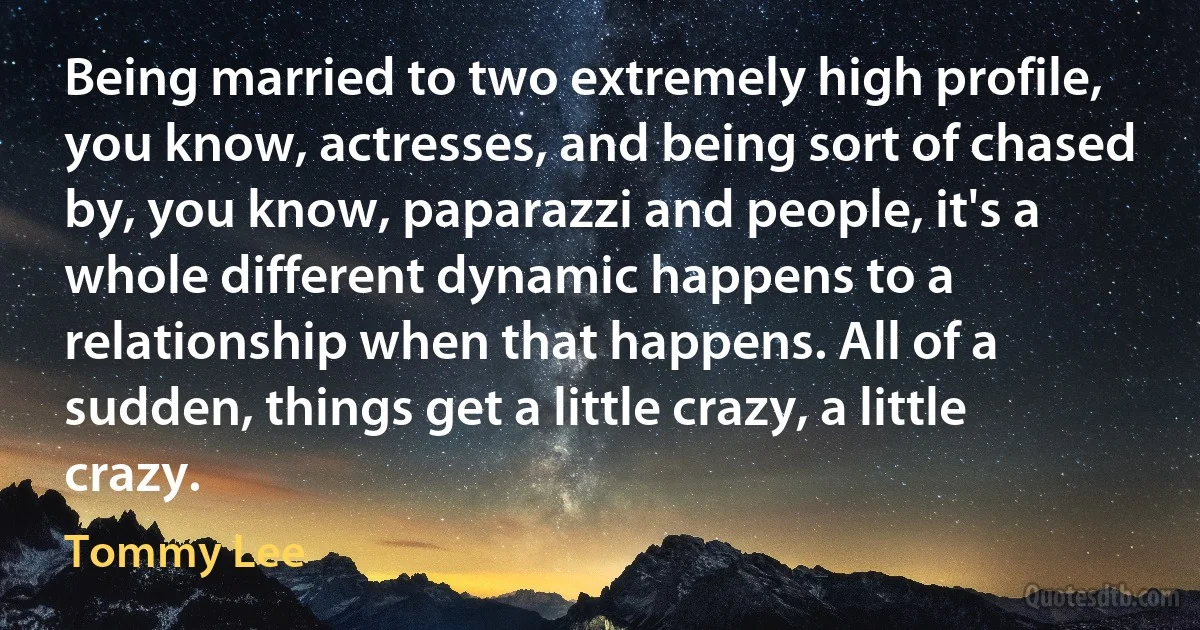 Being married to two extremely high profile, you know, actresses, and being sort of chased by, you know, paparazzi and people, it's a whole different dynamic happens to a relationship when that happens. All of a sudden, things get a little crazy, a little crazy. (Tommy Lee)