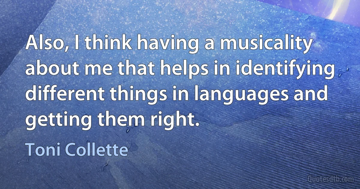 Also, I think having a musicality about me that helps in identifying different things in languages and getting them right. (Toni Collette)