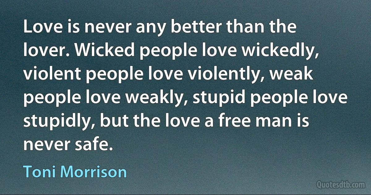 Love is never any better than the lover. Wicked people love wickedly, violent people love violently, weak people love weakly, stupid people love stupidly, but the love a free man is never safe. (Toni Morrison)