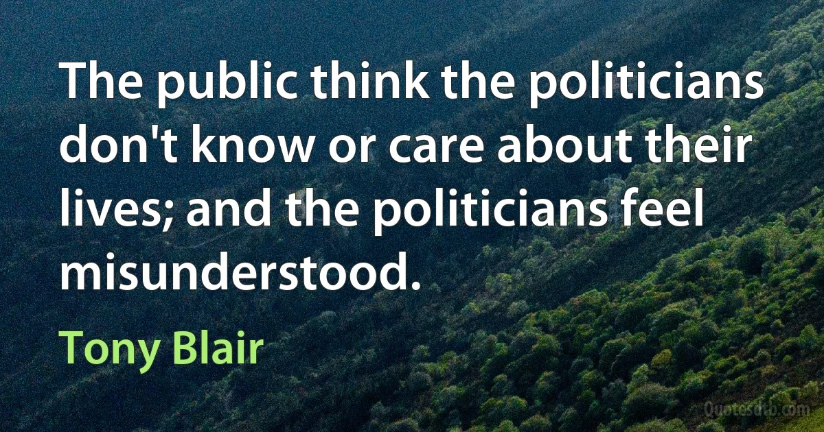 The public think the politicians don't know or care about their lives; and the politicians feel misunderstood. (Tony Blair)