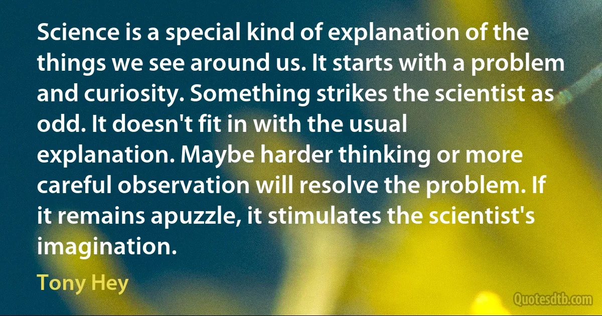 Science is a special kind of explanation of the things we see around us. It starts with a problem and curiosity. Something strikes the scientist as odd. It doesn't fit in with the usual explanation. Maybe harder thinking or more careful observation will resolve the problem. If it remains apuzzle, it stimulates the scientist's imagination. (Tony Hey)