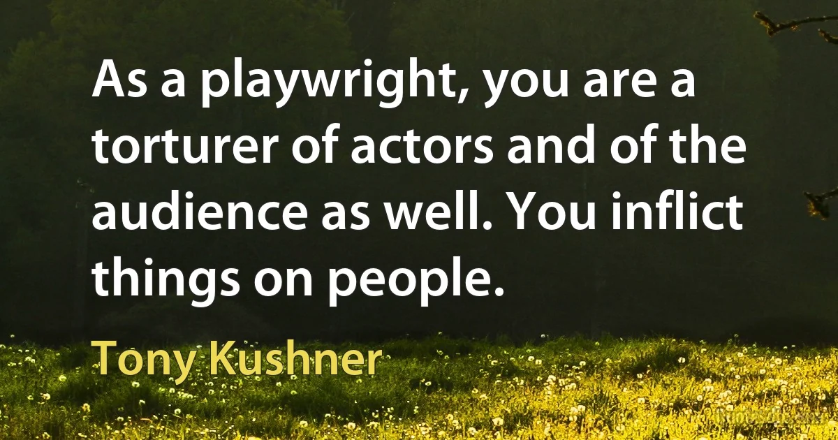 As a playwright, you are a torturer of actors and of the audience as well. You inflict things on people. (Tony Kushner)