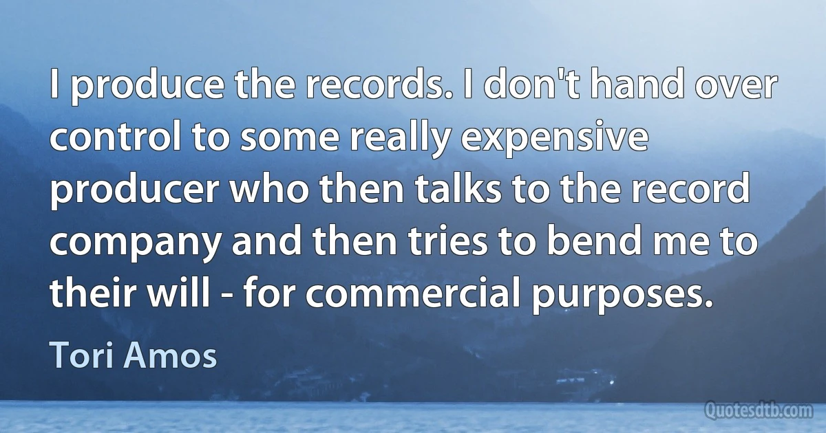 I produce the records. I don't hand over control to some really expensive producer who then talks to the record company and then tries to bend me to their will - for commercial purposes. (Tori Amos)