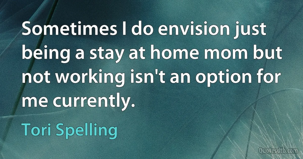 Sometimes I do envision just being a stay at home mom but not working isn't an option for me currently. (Tori Spelling)