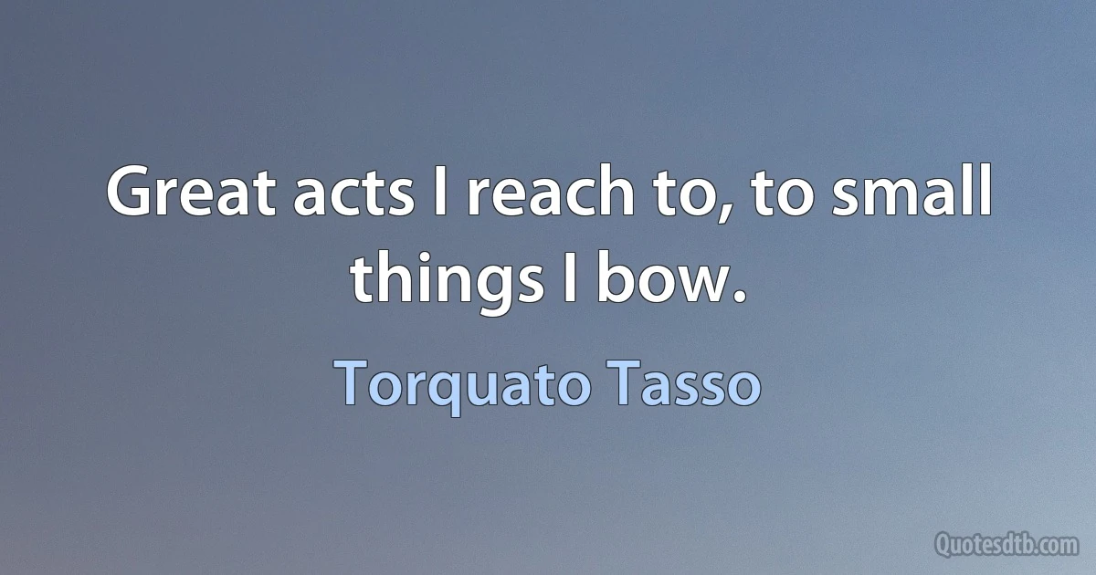 Great acts I reach to, to small things I bow. (Torquato Tasso)