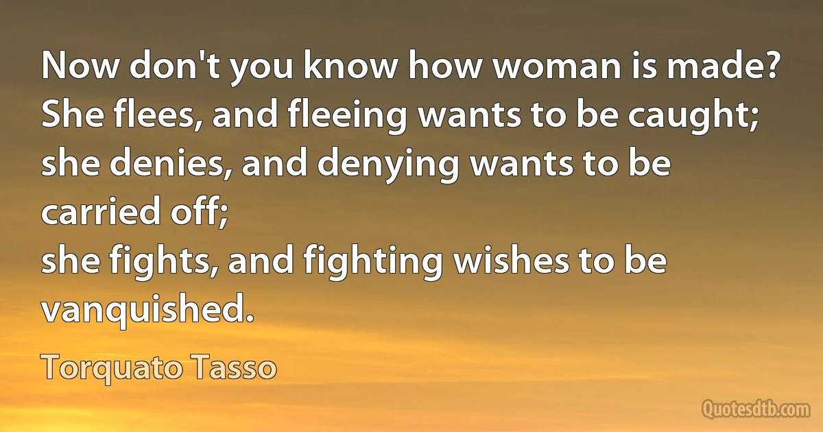 Now don't you know how woman is made?
She flees, and fleeing wants to be caught;
she denies, and denying wants to be carried off;
she fights, and fighting wishes to be vanquished. (Torquato Tasso)