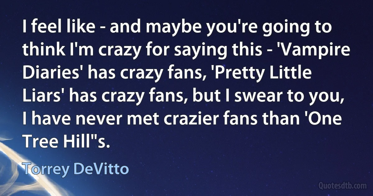 I feel like - and maybe you're going to think I'm crazy for saying this - 'Vampire Diaries' has crazy fans, 'Pretty Little Liars' has crazy fans, but I swear to you, I have never met crazier fans than 'One Tree Hill"s. (Torrey DeVitto)