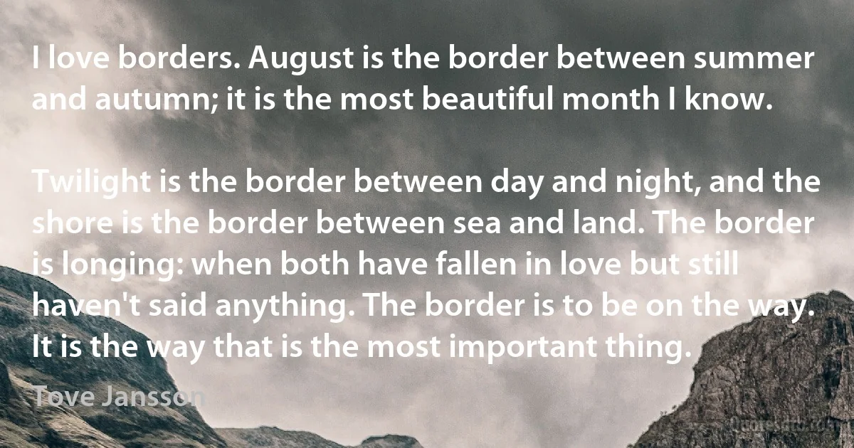 I love borders. August is the border between summer and autumn; it is the most beautiful month I know.

Twilight is the border between day and night, and the shore is the border between sea and land. The border is longing: when both have fallen in love but still haven't said anything. The border is to be on the way. It is the way that is the most important thing. (Tove Jansson)