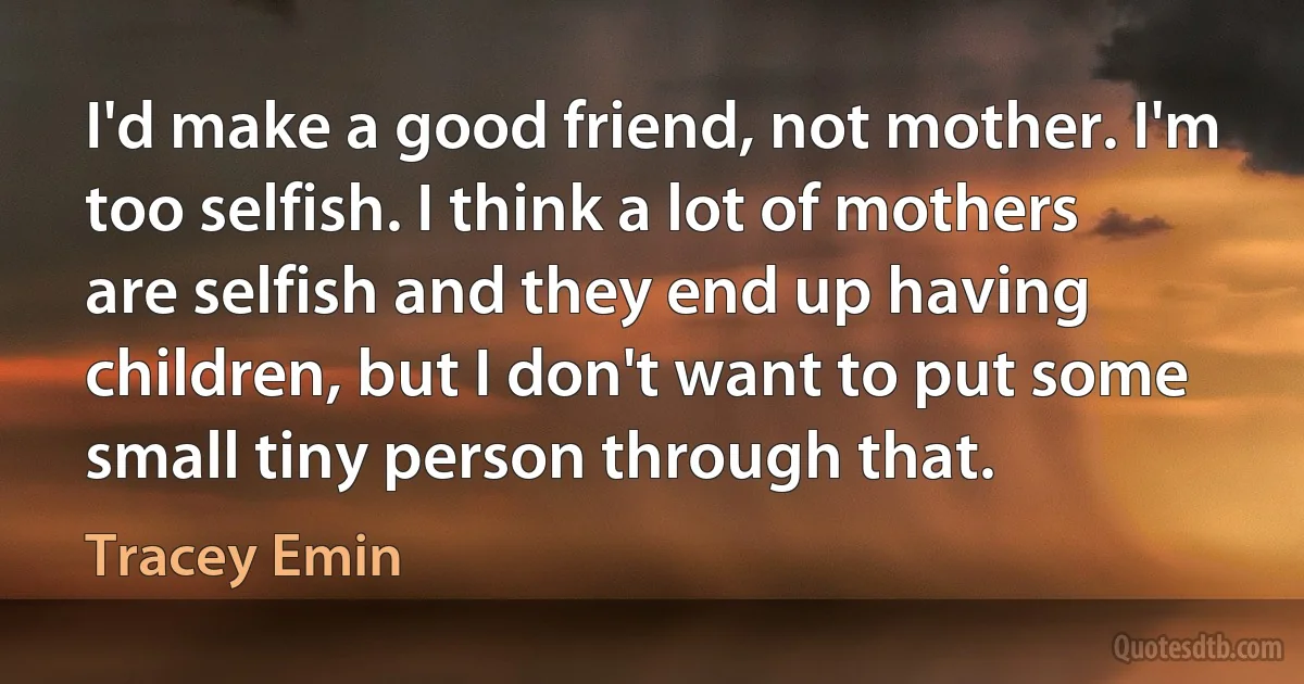 I'd make a good friend, not mother. I'm too selfish. I think a lot of mothers are selfish and they end up having children, but I don't want to put some small tiny person through that. (Tracey Emin)