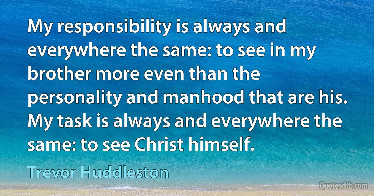 My responsibility is always and everywhere the same: to see in my brother more even than the personality and manhood that are his. My task is always and everywhere the same: to see Christ himself. (Trevor Huddleston)