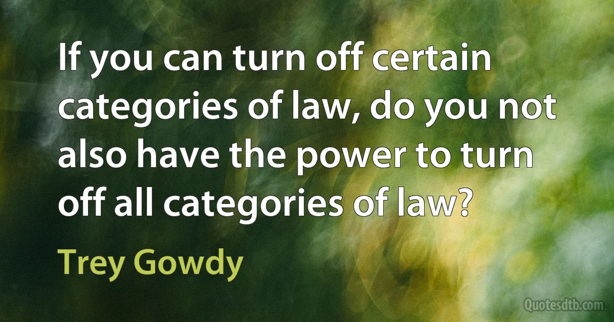 If you can turn off certain categories of law, do you not also have the power to turn off all categories of law? (Trey Gowdy)