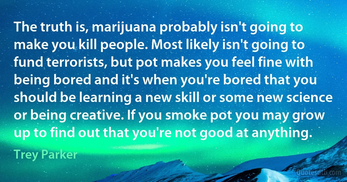 The truth is, marijuana probably isn't going to make you kill people. Most likely isn't going to fund terrorists, but pot makes you feel fine with being bored and it's when you're bored that you should be learning a new skill or some new science or being creative. If you smoke pot you may grow up to find out that you're not good at anything. (Trey Parker)