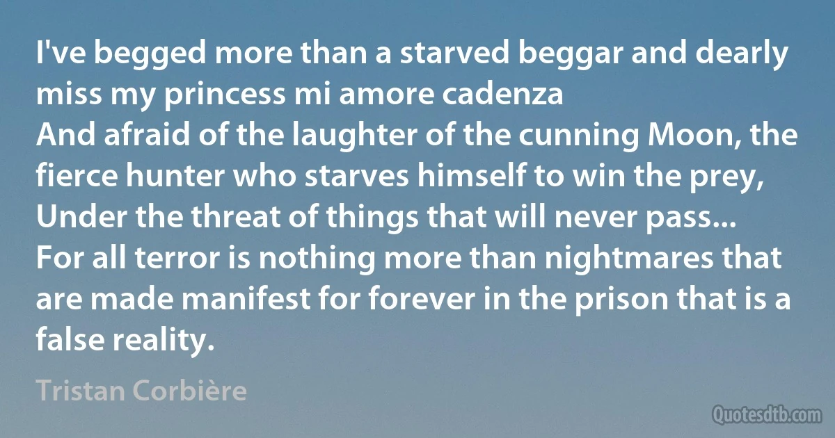 I've begged more than a starved beggar and dearly miss my princess mi amore cadenza
And afraid of the laughter of the cunning Moon, the fierce hunter who starves himself to win the prey,
Under the threat of things that will never pass...
For all terror is nothing more than nightmares that are made manifest for forever in the prison that is a false reality. (Tristan Corbière)