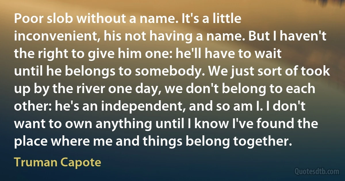 Poor slob without a name. It's a little inconvenient, his not having a name. But I haven't the right to give him one: he'll have to wait until he belongs to somebody. We just sort of took up by the river one day, we don't belong to each other: he's an independent, and so am I. I don't want to own anything until I know I've found the place where me and things belong together. (Truman Capote)