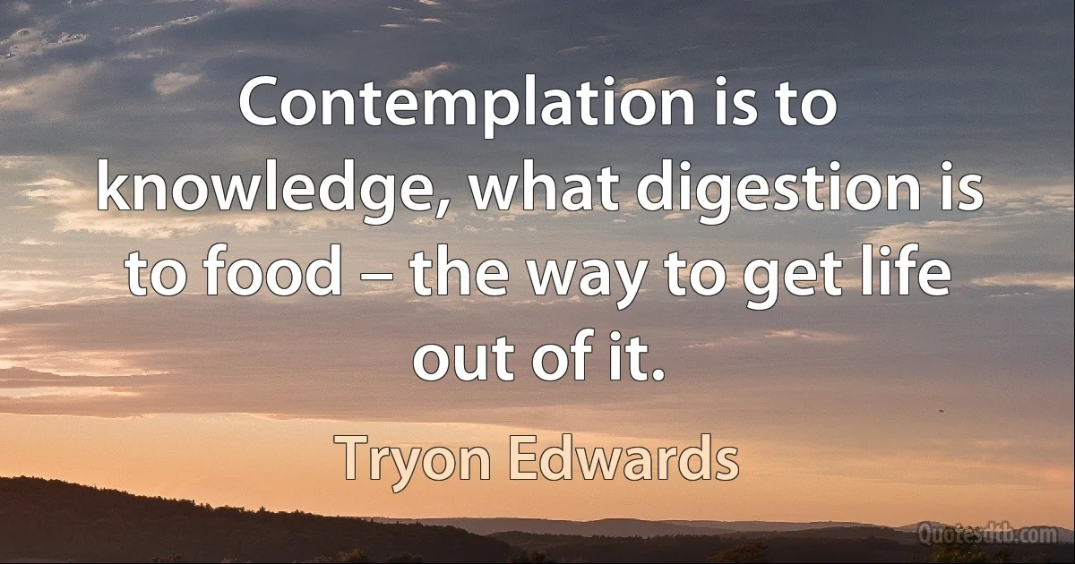 Contemplation is to knowledge, what digestion is to food – the way to get life out of it. (Tryon Edwards)