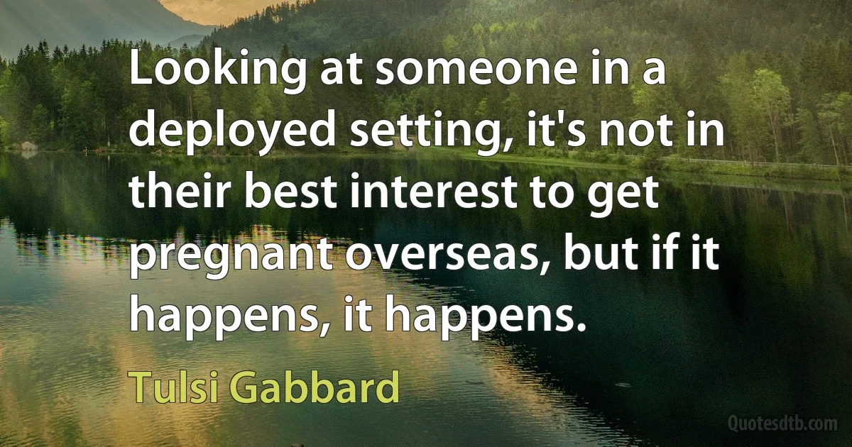 Looking at someone in a deployed setting, it's not in their best interest to get pregnant overseas, but if it happens, it happens. (Tulsi Gabbard)