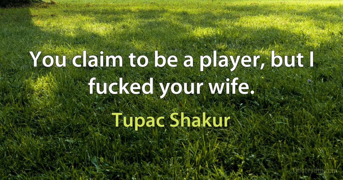 You claim to be a player, but I fucked your wife. (Tupac Shakur)