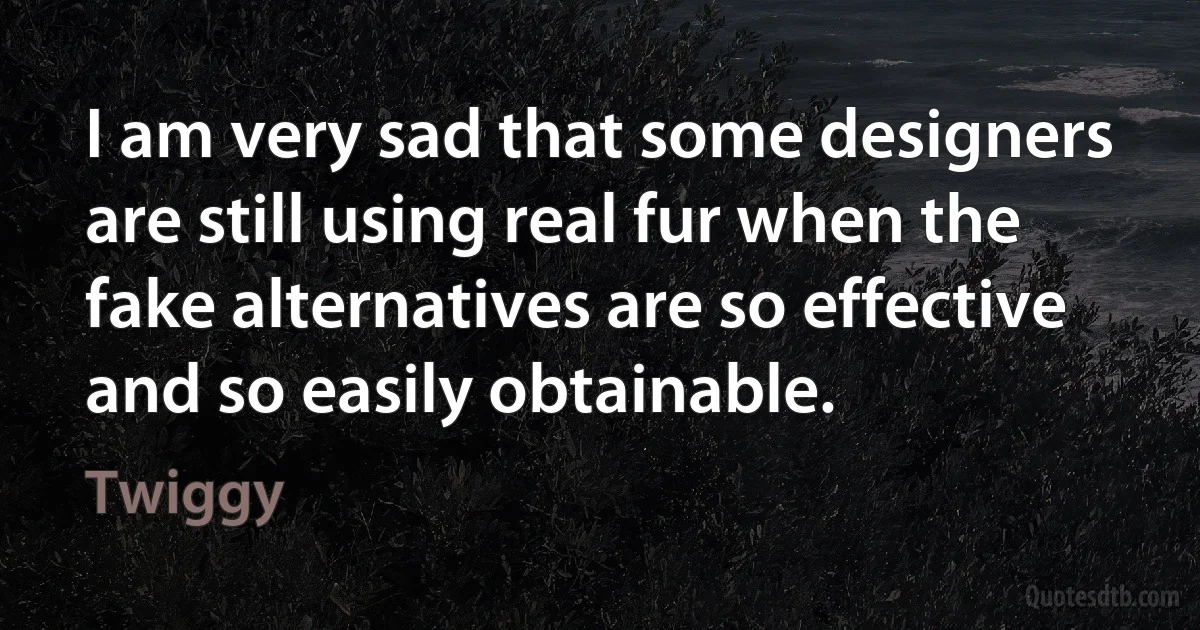 I am very sad that some designers are still using real fur when the fake alternatives are so effective and so easily obtainable. (Twiggy)