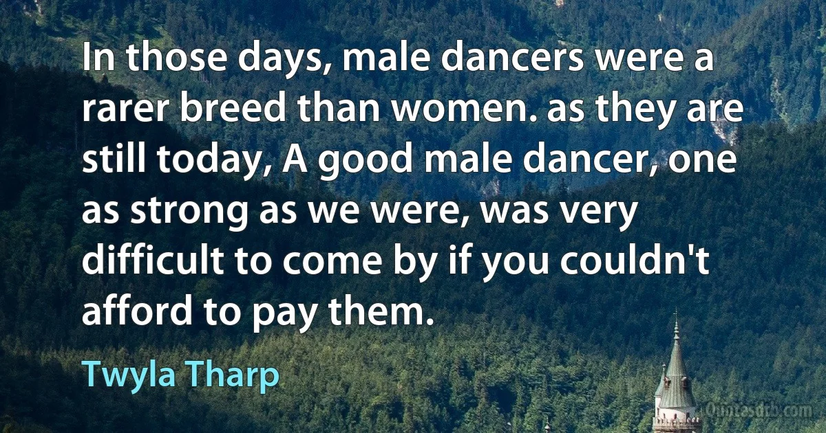 In those days, male dancers were a rarer breed than women. as they are still today, A good male dancer, one as strong as we were, was very difficult to come by if you couldn't afford to pay them. (Twyla Tharp)