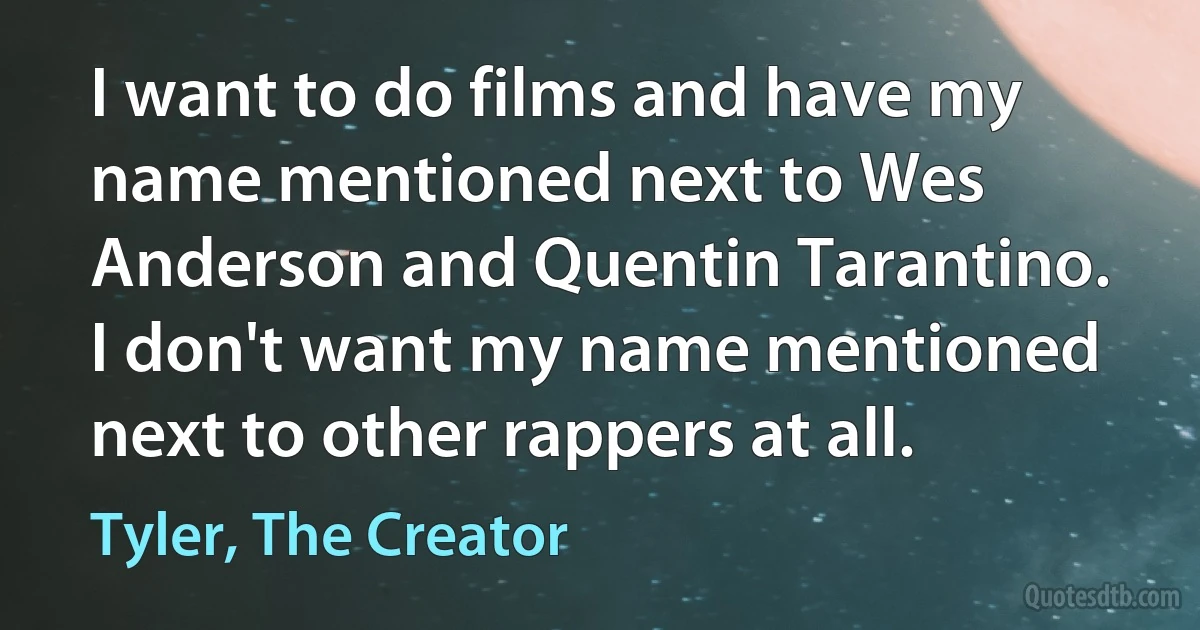 I want to do films and have my name mentioned next to Wes Anderson and Quentin Tarantino. I don't want my name mentioned next to other rappers at all. (Tyler, The Creator)