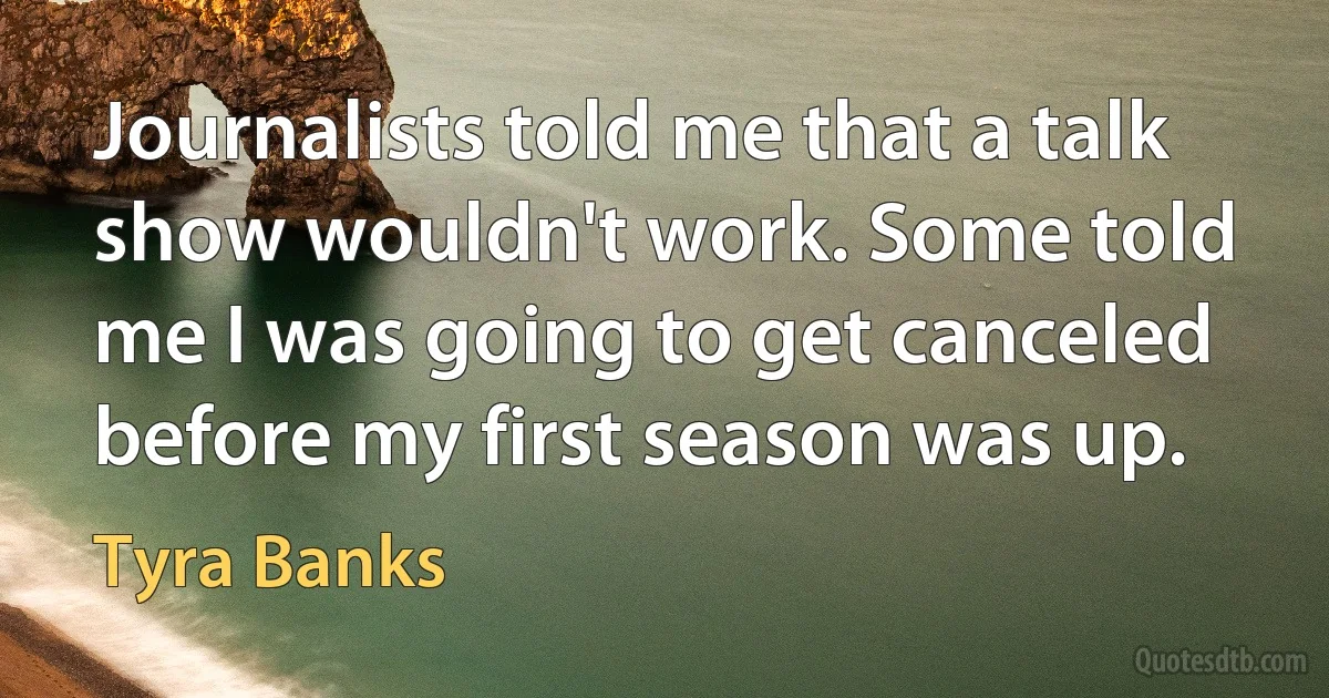 Journalists told me that a talk show wouldn't work. Some told me I was going to get canceled before my first season was up. (Tyra Banks)