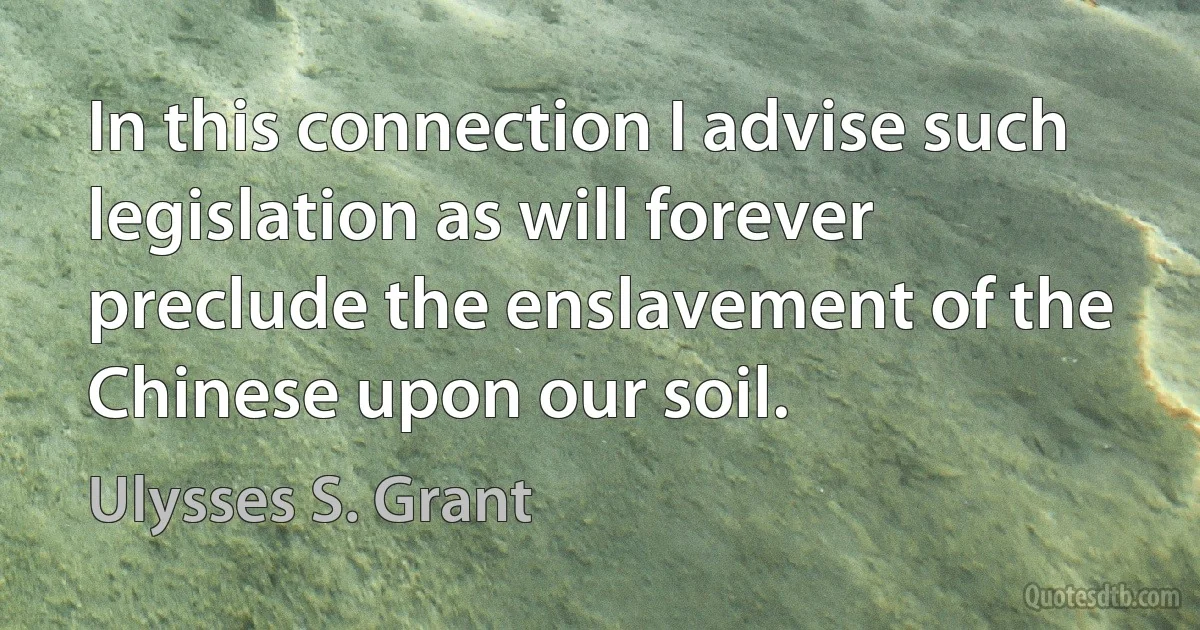 In this connection I advise such legislation as will forever preclude the enslavement of the Chinese upon our soil. (Ulysses S. Grant)