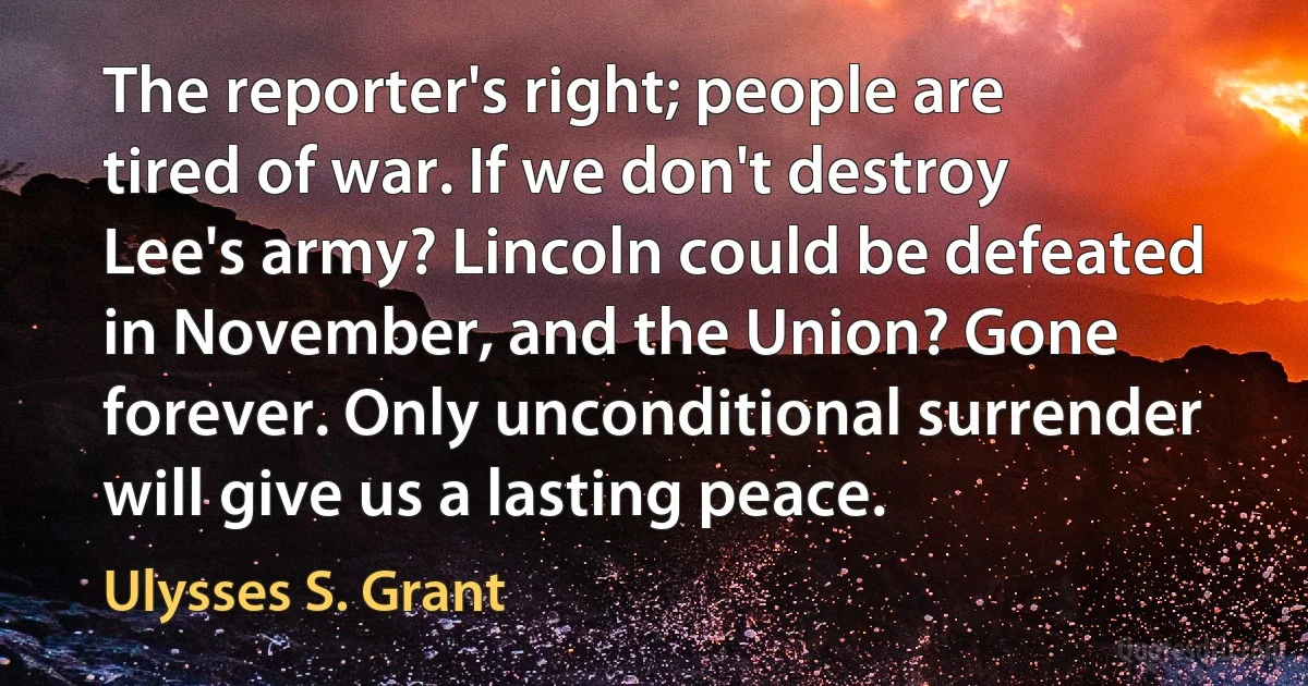 The reporter's right; people are tired of war. If we don't destroy Lee's army? Lincoln could be defeated in November, and the Union? Gone forever. Only unconditional surrender will give us a lasting peace. (Ulysses S. Grant)