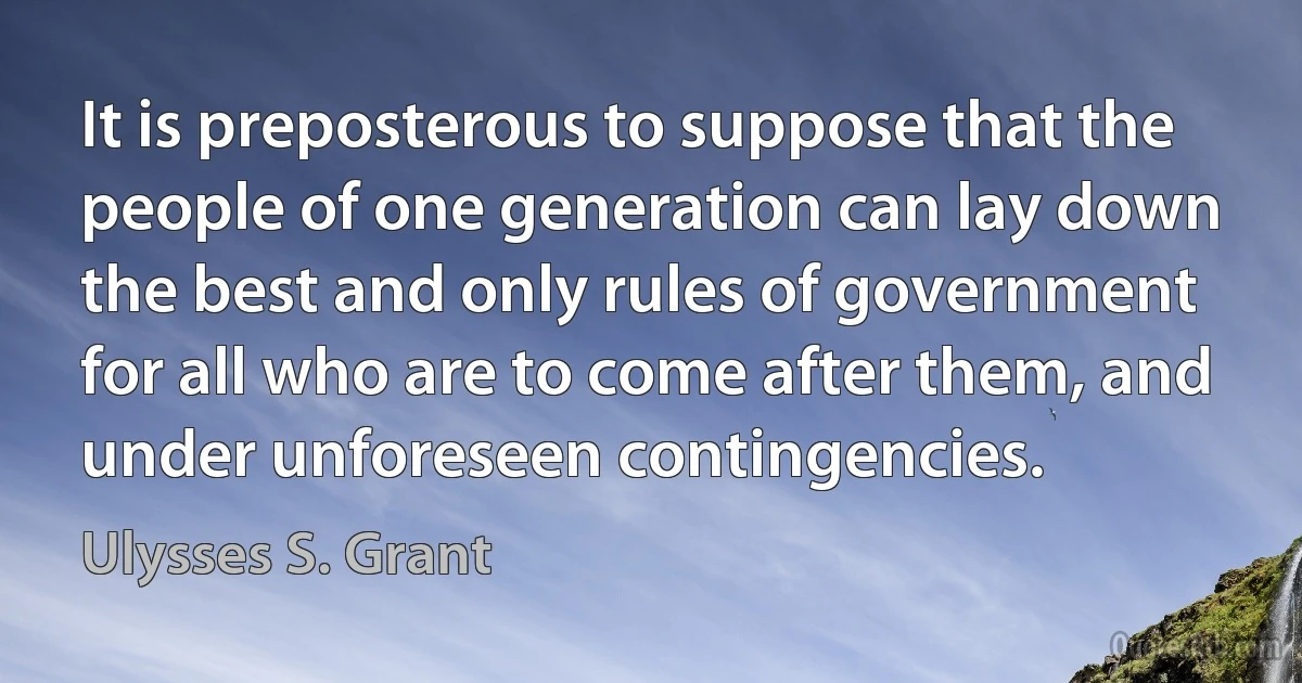 It is preposterous to suppose that the people of one generation can lay down the best and only rules of government for all who are to come after them, and under unforeseen contingencies. (Ulysses S. Grant)