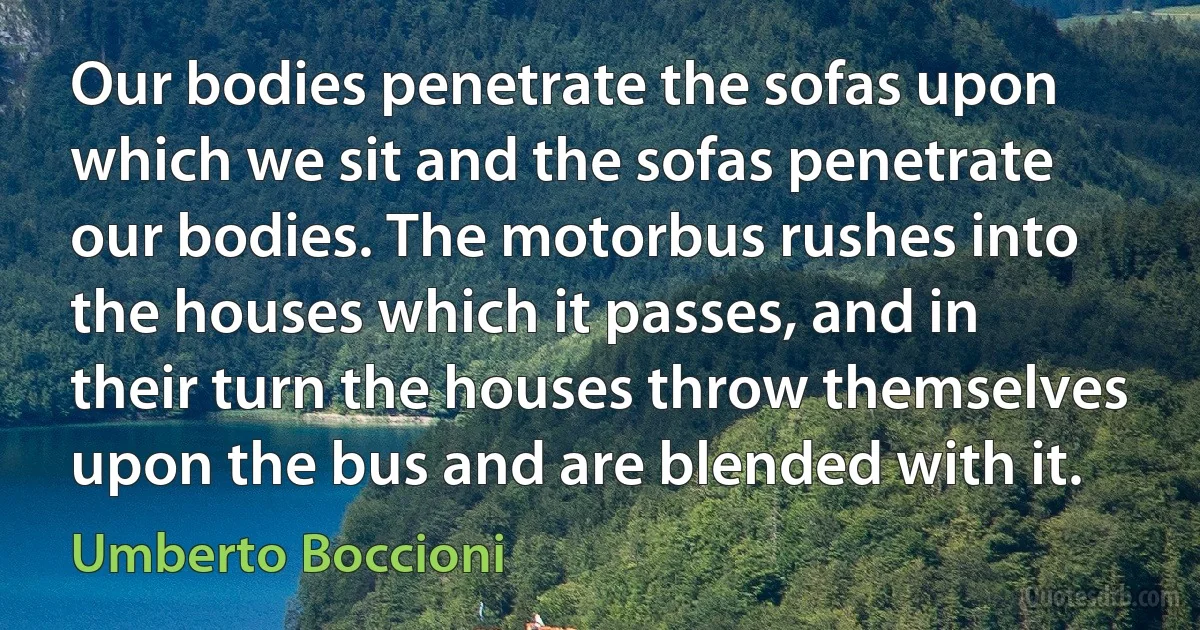 Our bodies penetrate the sofas upon which we sit and the sofas penetrate our bodies. The motorbus rushes into the houses which it passes, and in their turn the houses throw themselves upon the bus and are blended with it. (Umberto Boccioni)